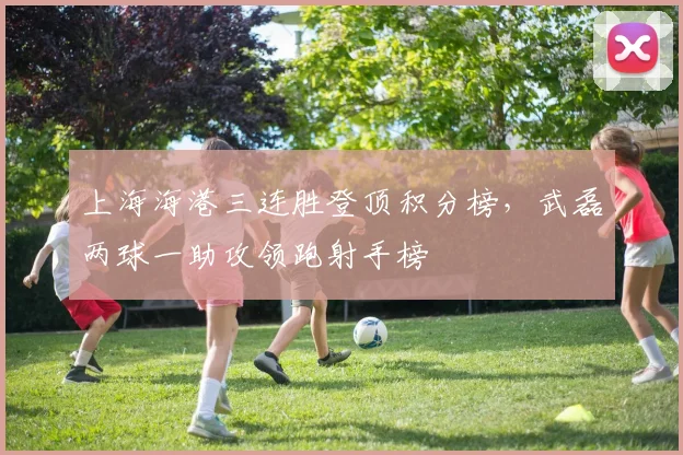 上海海港三连胜登顶积分榜，武磊两球一助攻领跑射手榜