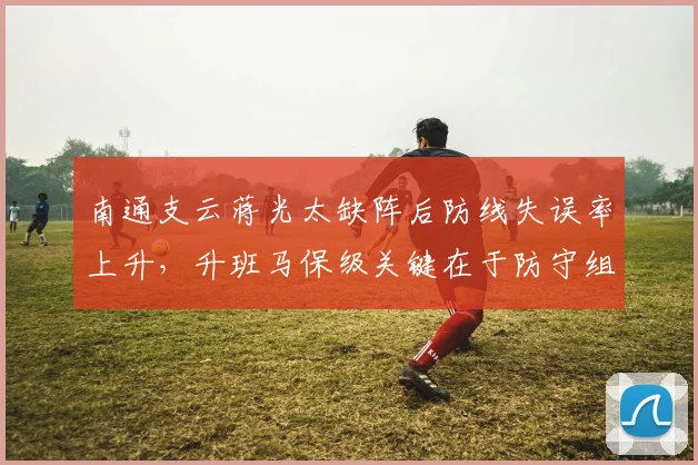 南通支云蒋光太缺阵后防线失误率上升，升班马保级关键在于防守组织调整