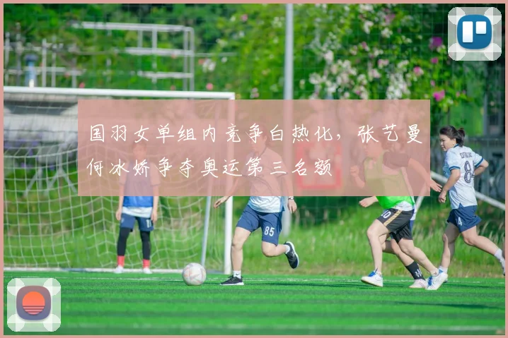 国羽女单组内竞争白热化，张艺曼何冰娇争夺奥运第三名额